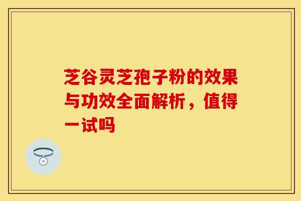 芝谷灵芝孢子粉的效果与功效全面解析，值得一试吗