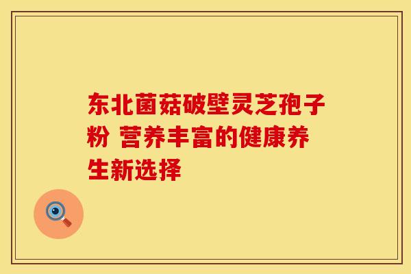 东北菌菇破壁灵芝孢子粉 营养丰富的健康养生新选择
