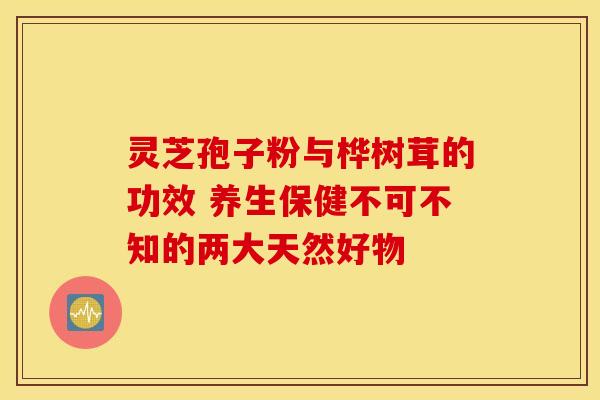 灵芝孢子粉与桦树茸的功效 养生保健不可不知的两大天然好物