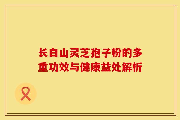 长白山灵芝孢子粉的多重功效与健康益处解析