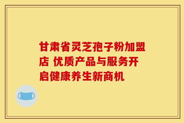 甘肃省灵芝孢子粉加盟店 优质产品与服务开启健康养生新商机