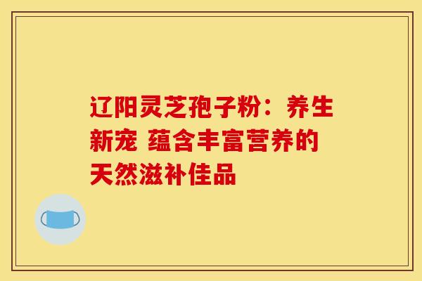 辽阳灵芝孢子粉：养生新宠 蕴含丰富营养的天然滋补佳品