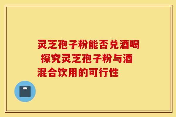 灵芝孢子粉能否兑酒喝 探究灵芝孢子粉与酒混合饮用的可行性