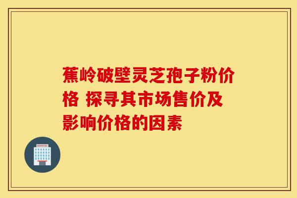 蕉岭破壁灵芝孢子粉价格 探寻其市场售价及影响价格的因素