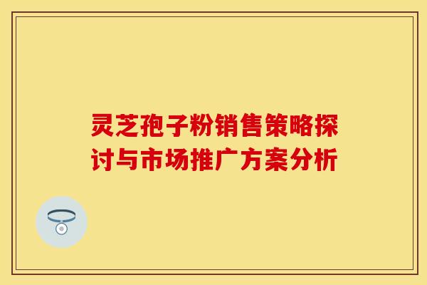 灵芝孢子粉销售策略探讨与市场推广方案分析