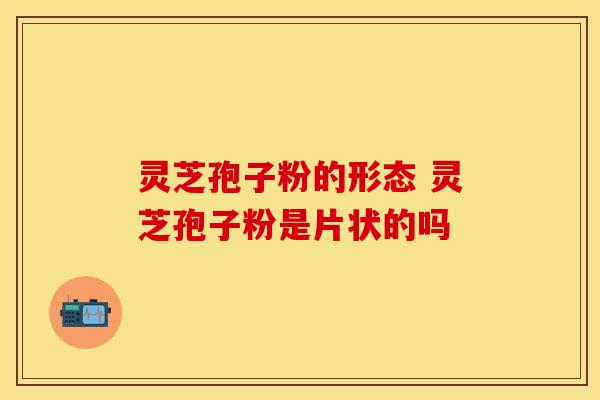 灵芝孢子粉的形态 灵芝孢子粉是片状的吗