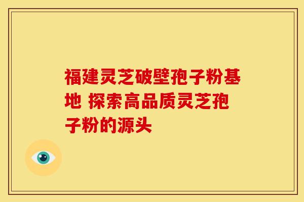 福建灵芝破壁孢子粉基地 探索高品质灵芝孢子粉的源头