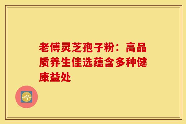 老傅灵芝孢子粉：高品质养生佳选蕴含多种健康益处