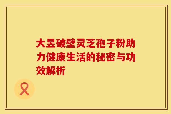 大昱破壁灵芝孢子粉助力健康生活的秘密与功效解析