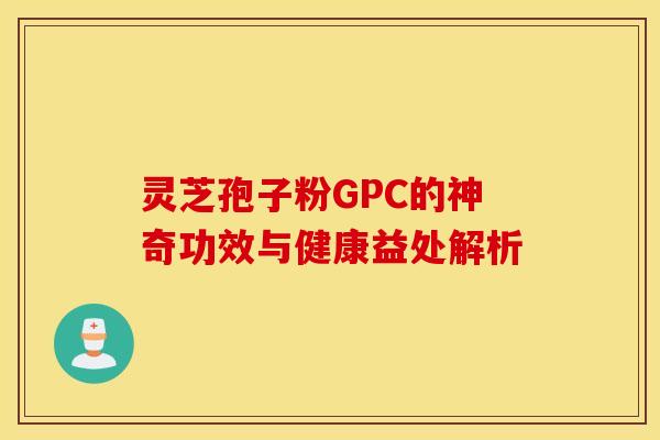 灵芝孢子粉GPC的神奇功效与健康益处解析