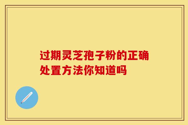 过期灵芝孢子粉的正确处置方法你知道吗