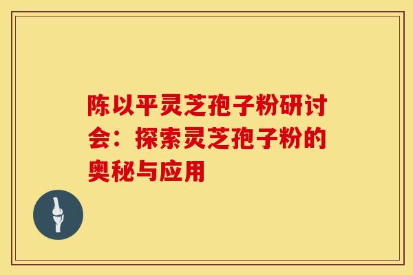 陈以平灵芝孢子粉研讨会：探索灵芝孢子粉的奥秘与应用