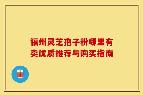 福州灵芝孢子粉哪里有卖优质推荐与购买指南