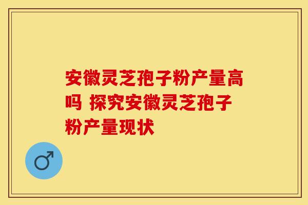 安徽灵芝孢子粉产量高吗 探究安徽灵芝孢子粉产量现状
