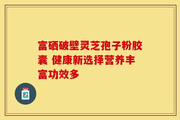 富硒破壁灵芝孢子粉胶囊 健康新选择营养丰富功效多