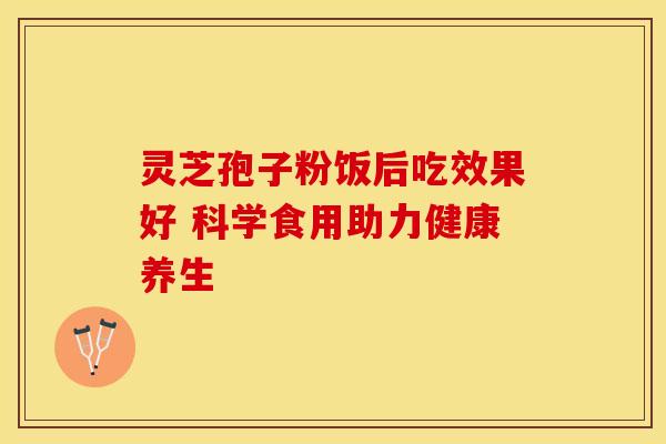 灵芝孢子粉饭后吃效果好 科学食用助力健康养生