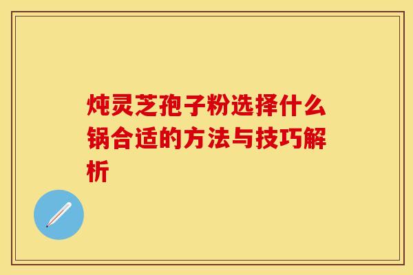 炖灵芝孢子粉选择什么锅合适的方法与技巧解析