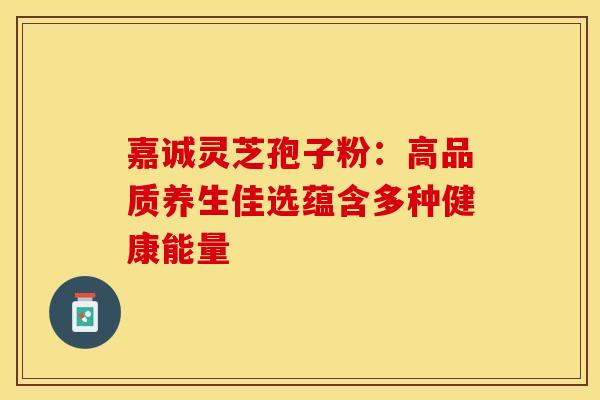 嘉诚灵芝孢子粉：高品质养生佳选蕴含多种健康能量