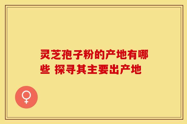 灵芝孢子粉的产地有哪些 探寻其主要出产地