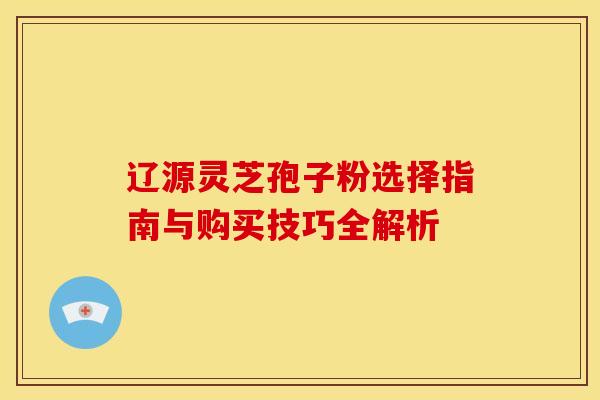 辽源灵芝孢子粉选择指南与购买技巧全解析