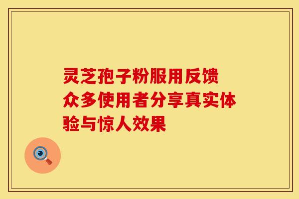 灵芝孢子粉服用反馈 众多使用者分享真实体验与惊人效果