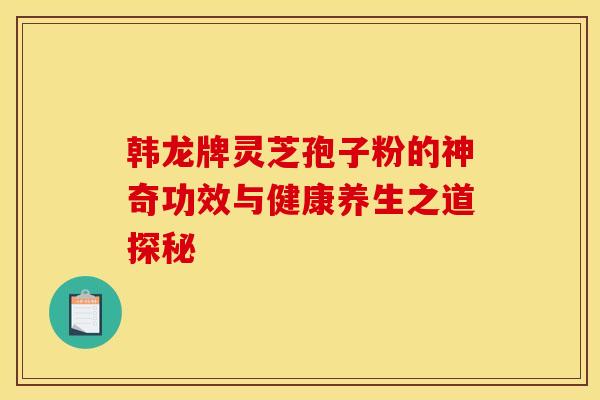韩龙牌灵芝孢子粉的神奇功效与健康养生之道探秘