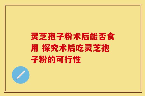 灵芝孢子粉术后能否食用 探究术后吃灵芝孢子粉的可行性