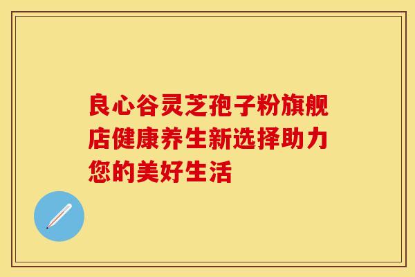 良心谷灵芝孢子粉旗舰店健康养生新选择助力您的美好生活