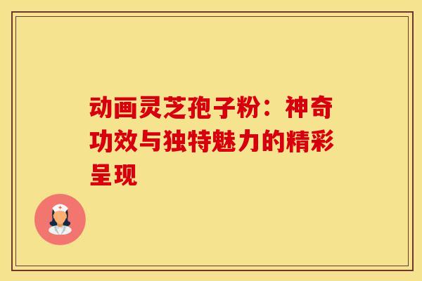 动画灵芝孢子粉：神奇功效与独特魅力的精彩呈现