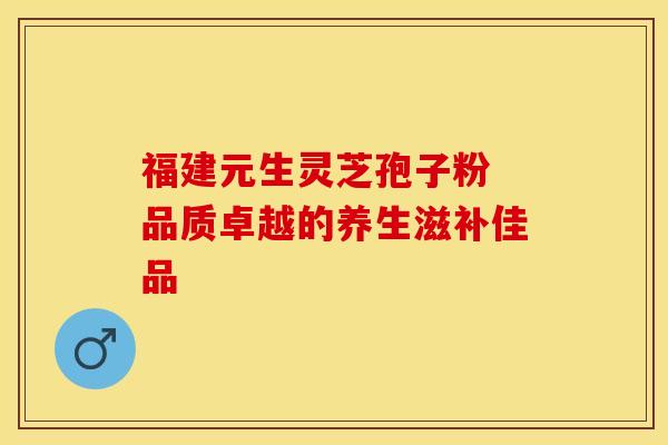 福建元生灵芝孢子粉 品质卓越的养生滋补佳品