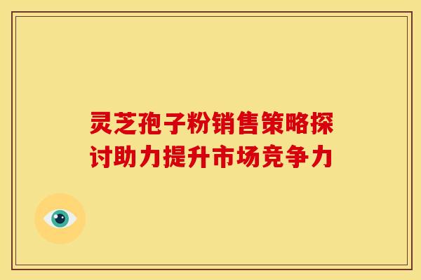 灵芝孢子粉销售策略探讨助力提升市场竞争力