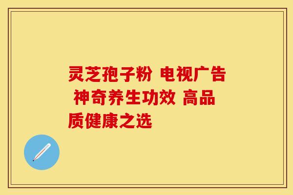 灵芝孢子粉 电视广告 神奇养生功效 高品质健康之选