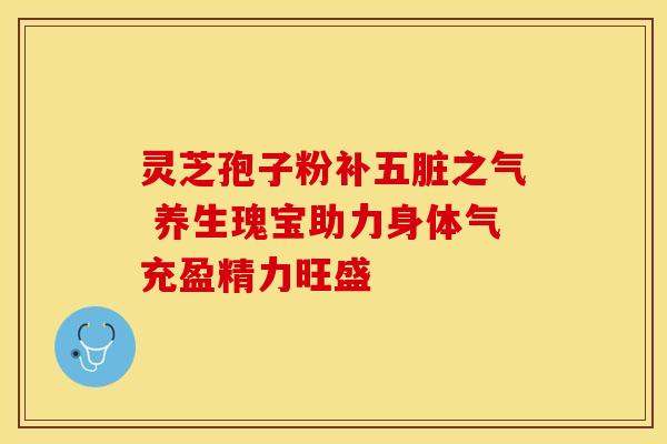 灵芝孢子粉补五脏之气 养生瑰宝助力身体气充盈精力旺盛