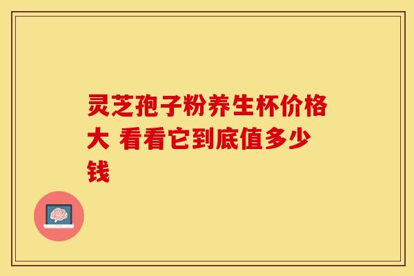 灵芝孢子粉养生杯价格大 看看它到底值多少钱