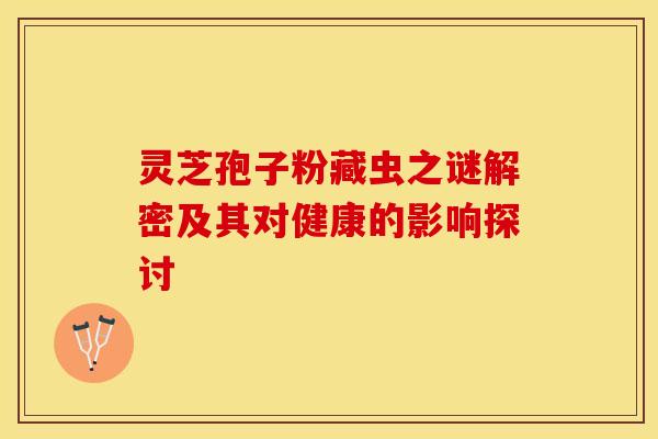 灵芝孢子粉藏虫之谜解密及其对健康的影响探讨