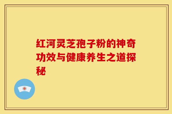 红河灵芝孢子粉的神奇功效与健康养生之道探秘
