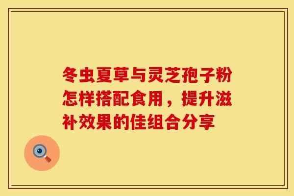 冬虫夏草与灵芝孢子粉怎样搭配食用，提升滋补效果的佳组合分享