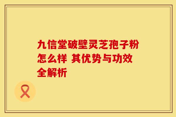 九信堂破壁灵芝孢子粉怎么样 其优势与功效全解析