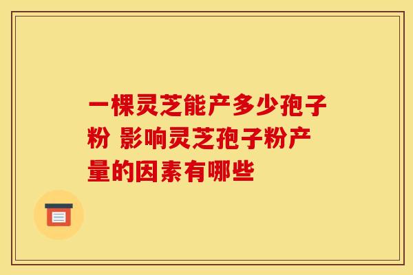 一棵灵芝能产多少孢子粉 影响灵芝孢子粉产量的因素有哪些