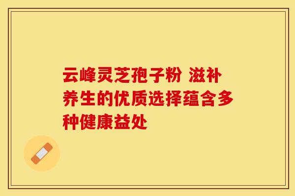 云峰灵芝孢子粉 滋补养生的优质选择蕴含多种健康益处