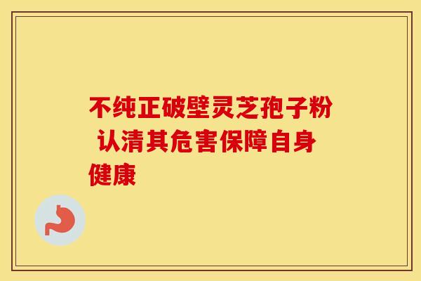 不纯正破壁灵芝孢子粉 认清其危害保障自身健康