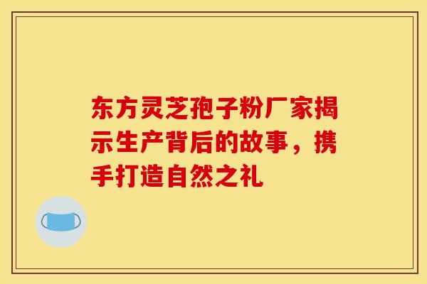 东方灵芝孢子粉厂家揭示生产背后的故事，携手打造自然之礼