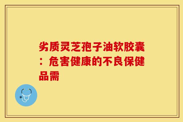 劣质灵芝孢子油软胶囊：危害健康的不良保健品需