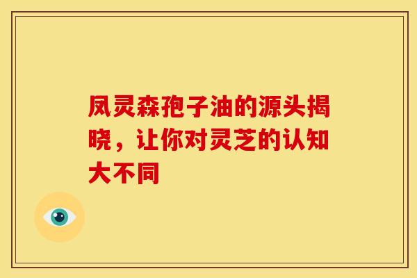 凤灵森孢子油的源头揭晓，让你对灵芝的认知大不同