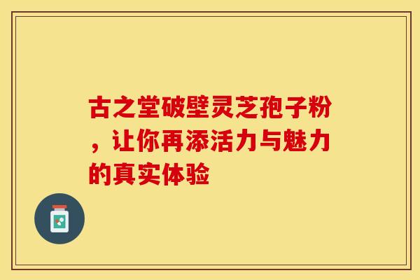 古之堂破壁灵芝孢子粉，让你再添活力与魅力的真实体验