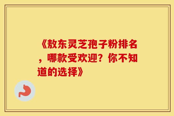 《敖东灵芝孢子粉排名，哪款受欢迎？你不知道的选择》