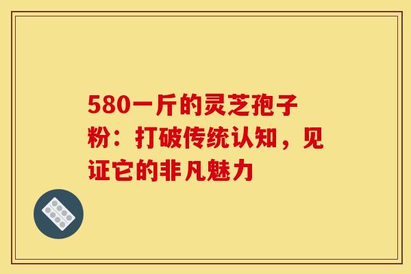 580一斤的灵芝孢子粉：打破传统认知，见证它的非凡魅力