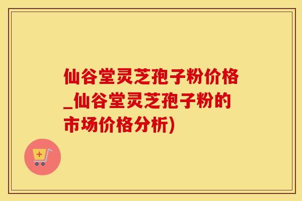 仙谷堂灵芝孢子粉价格_仙谷堂灵芝孢子粉的市场价格分析)