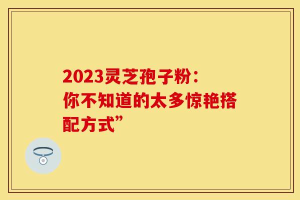 2023灵芝孢子粉：你不知道的太多惊艳搭配方式”