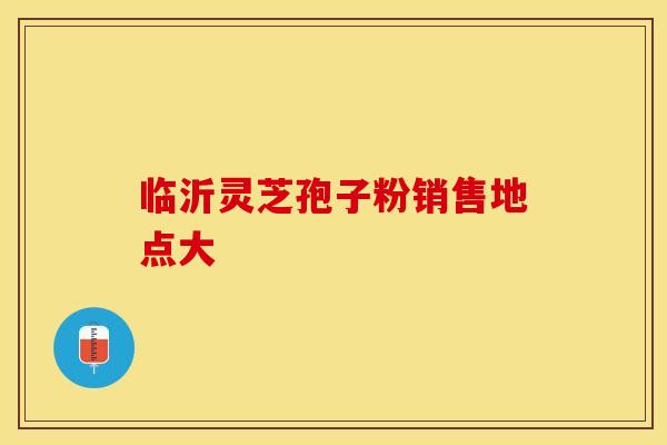 临沂灵芝孢子粉销售地点大
